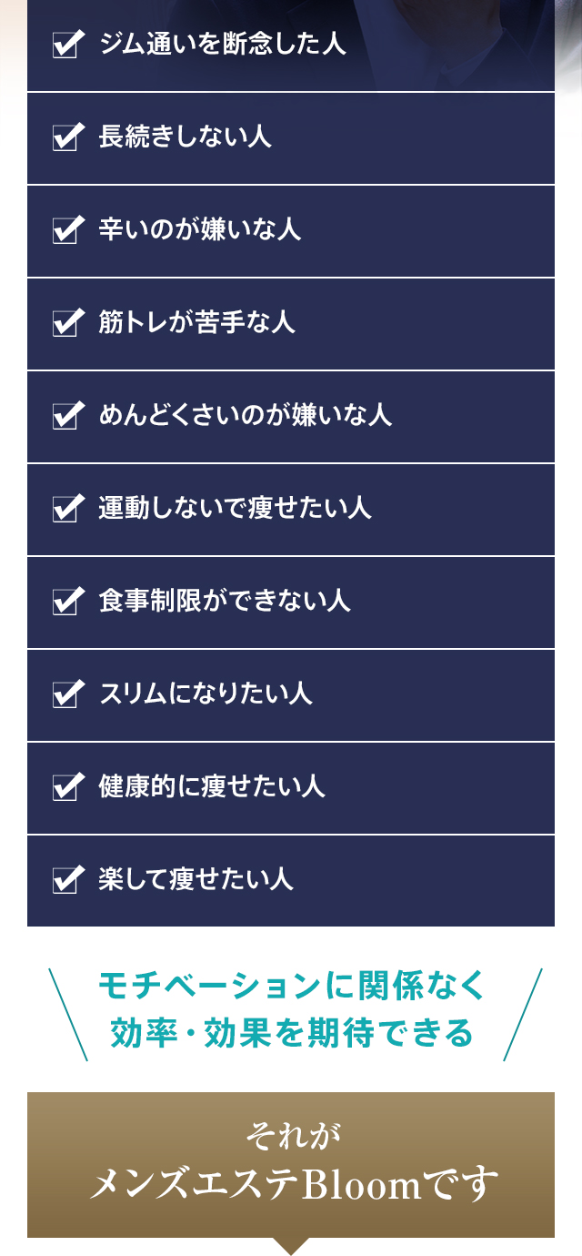 ジム通いを断念した人・長続きしない人・辛いのが嫌いな人・筋トレが苦手な人・めんどくさいのが嫌いな人・運動しないで痩せたい人・食事制限ができない人・スリムになりたい人・健康的に痩せたい人・楽して痩せたい人 モチベーションに関係なく効率・効果を期待できる それがメンズエステBloomです